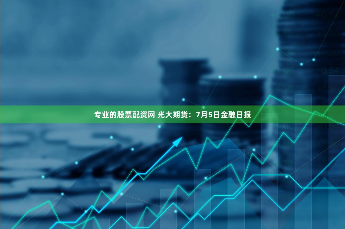 专业的股票配资网 光大期货：7月5日金融日报